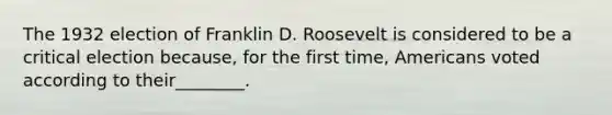 The 1932 election of Franklin D. Roosevelt is considered to be a critical election because, for the first time, Americans voted according to their________.