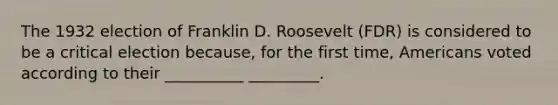 The 1932 election of Franklin D. Roosevelt (FDR) is considered to be a critical election because, for the first time, Americans voted according to their __________ _________.