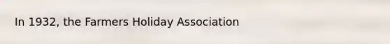 In 1932, the Farmers Holiday Association