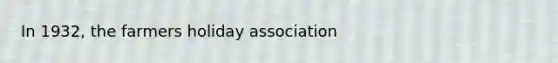 In 1932, the farmers holiday association