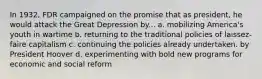 In 1932, FDR campaigned on the promise that as president, he would attack the Great Depression by... a. mobilizing America's youth in wartime b. returning to the traditional policies of laissez-faire capitalism c. continuing the policies already undertaken. by President Hoover d. experimenting with bold new programs for economic and social reform