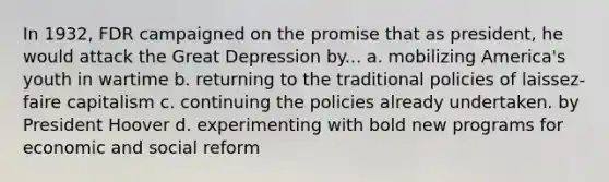 In 1932, FDR campaigned on the promise that as president, he would attack the Great Depression by... a. mobilizing America's youth in wartime b. returning to the traditional policies of laissez-faire capitalism c. continuing the policies already undertaken. by President Hoover d. experimenting with bold new programs for economic and social reform