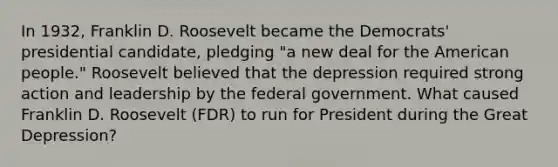 In 1932, Franklin D. Roosevelt became the Democrats' presidential candidate, pledging "a new deal for the American people." Roosevelt believed that the depression required strong action and leadership by the federal government. What caused Franklin D. Roosevelt (FDR) to run for President during the Great Depression?