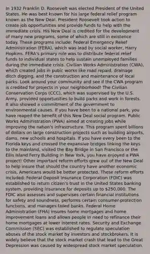 In 1932 Franklin D. Roosevelt was elected President of the United States. He was best known for his large federal relief program known as the New Deal. President Roosevelt took action to create job opportunities and provide funds to help with the immediate crisis. His New Deal is credited for the development of many new programs, some of which are still in existence today. These programs include: Federal Emergency Relief Administration (FERA), which was lead by social worker, Harry Hopkins. FERA's primary role was to distribute federal relief funds to individual states to help sustain unemployed families during the immediate crisis. Civilian Works Administration (CWA), which created jobs in pubic works like road repaid, drainage ditch digging, and the construction and maintenance of local parks. Look around your community and see if the CWA program is credited for projects in your neighborhood! The Civilian Conservation Corps (CCC), which was supervised by the U.S. Army, provided opportunities to build parks and work in forests. It also showed a commitment of the government to environmental causes. If you have been to a national park, you have reaped the benefit of this New Deal social program. Public Works Administration (PWA) aimed at creating jobs while improving the nation's infrastructure. This program spent billions of dollars on large construction projects such as building airports, dams, new schools and hospitals. If you have every been to the Florida keys and crossed the expansive bridges linking the keys to the mainland, visited the Bay Bridge in San Francisco or the Ellis Island Ferry Building in New York, you have enjoyed a PWA project! Other important reform efforts grew out of the New Deal to help insure that should the country have another economic crisis, Americans would be better protected. These reform efforts included: Federal Deposit Insurance Corporation (FDIC) was established to return citizen's trust in the United States banking system, providing insurance for deposits up to 250,000. The FDIC also assesses and supervises certain financial institutions for safety and soundness, performs certain consumer-protection functions, and manages failed banks. Federal Home Administration (FHA) insures home mortgages and home improvement loans and allows people in need to refinance their home mortgages at lower interest rates. Security and Exchange Commission (SEC) was established to regulate speculation abuses of the stock market by investors and stockbrokers. It is widely believe that the stock market crash that lead to the Great Depression was caused by widespread stock market speculation.