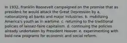 In 1932, Franklin Roosevelt campaigned on the promise that as president he would attack the Great Depression by a. nationalizing all banks and major industries. b. mobilizing America's youth as in wartime. c. returning to the traditional policies of laissez-faire capitalism. d. continuing the policies already undertaken by President Hoover. e. experimenting with bold new programs for economic and social reform.