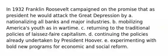 In 1932 Franklin Roosevelt campaigned on the promise that as president he would attack the Great Depression by a. nationalizing all banks and major industries. b. mobilizing America's youth as in wartime. c. returning to the traditional policies of laissez-faire capitalism. d. continuing the policies already undertaken by President Hoover. e. experimenting with bold new programs for economic and social reform.