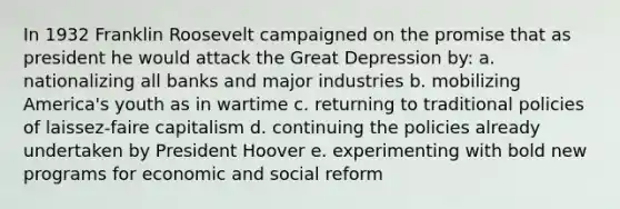 In 1932 Franklin Roosevelt campaigned on the promise that as president he would attack the Great Depression by: a. nationalizing all banks and major industries b. mobilizing America's youth as in wartime c. returning to traditional policies of laissez-faire capitalism d. continuing the policies already undertaken by President Hoover e. experimenting with bold new programs for economic and social reform