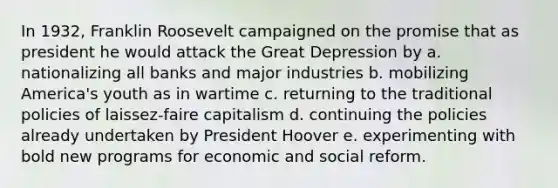 In 1932, Franklin Roosevelt campaigned on the promise that as president he would attack the Great Depression by a. nationalizing all banks and major industries b. mobilizing America's youth as in wartime c. returning to the traditional policies of laissez-faire capitalism d. continuing the policies already undertaken by President Hoover e. experimenting with bold new programs for economic and social reform.