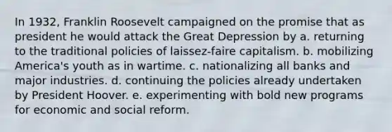 In 1932, Franklin Roosevelt campaigned on the promise that as president he would attack the Great Depression by a. returning to the traditional policies of laissez-faire capitalism. b. mobilizing America's youth as in wartime. c. nationalizing all banks and major industries. d. continuing the policies already undertaken by President Hoover. e. experimenting with bold new programs for economic and social reform.