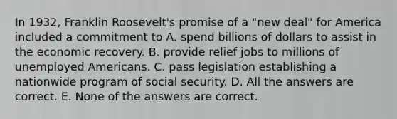 In 1932, Franklin Roosevelt's promise of a "new deal" for America included a commitment to A. spend billions of dollars to assist in the economic recovery. B. provide relief jobs to millions of unemployed Americans. C. pass legislation establishing a nationwide program of social security. D. All the answers are correct. E. None of the answers are correct.