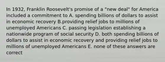 In 1932, Franklin Roosevelt's promise of a "new deal" for America included a commitment to A. spending billions of dollars to assist in economic recovery B.providing relief jobs to millions of unemployed Americans C. passing legislation establishing a nationwide program of social security D. both spending billions of dollars to assist in economic recovery and providing relief jobs to millions of unemployed Americans E. none of these answers are correct