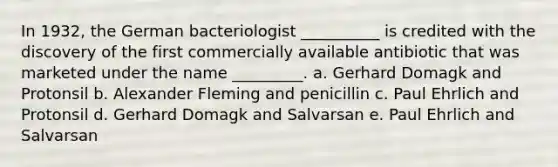 In 1932, the German bacteriologist __________ is credited with the discovery of the first commercially available antibiotic that was marketed under the name _________. a. Gerhard Domagk and Protonsil b. Alexander Fleming and penicillin c. Paul Ehrlich and Protonsil d. Gerhard Domagk and Salvarsan e. Paul Ehrlich and Salvarsan