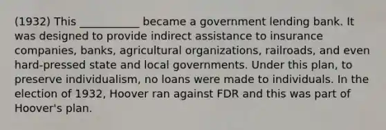 (1932) This ___________ became a government lending bank. It was designed to provide indirect assistance to insurance companies, banks, agricultural organizations, railroads, and even hard-pressed state and local governments. Under this plan, to preserve individualism, no loans were made to individuals. In the election of 1932, Hoover ran against FDR and this was part of Hoover's plan.