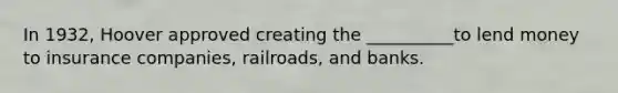 In 1932, Hoover approved creating the __________to lend money to insurance companies, railroads, and banks.