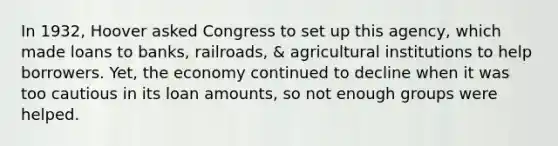 In 1932, Hoover asked Congress to set up this agency, which made loans to banks, railroads, & agricultural institutions to help borrowers. Yet, the economy continued to decline when it was too cautious in its loan amounts, so not enough groups were helped.