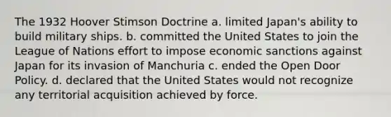 The 1932 Hoover Stimson Doctrine a. limited Japan's ability to build military ships. b. committed the United States to join the League of Nations effort to impose economic sanctions against Japan for its invasion of Manchuria c. ended the Open Door Policy. d. declared that the United States would not recognize any territorial acquisition achieved by force.