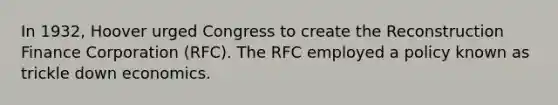 In 1932, Hoover urged Congress to create the Reconstruction Finance Corporation (RFC). The RFC employed a policy known as trickle down economics.