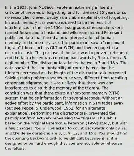 In the 1932, John McGeoch wrote an extremely influential critique of theories of forgetting, and for the next 25 years or so, no researcher viewed decay as a viable explanation of forgetting. Instead, memory loss was considered to be the result of interference. In the late 1950s, two groups of researchers (one named Brown and a husband and wife team named Peterson) published data that forced a new interpretation of human memory. In the memory task, the participant saw a "consonant trigram" (three such as GKT or WCH) and then engaged in a distractor task. The purpose of the task was to prevent rehearsal, and the task chosen was counting backwards by 3 or 4 from a 3-digit number. The distractor task lasted between 3 and 18 s. The data showed that the probability of correctly recalling the trigram decreased as the length of the distractor task increased. Solving math problems seems to be very different from recalling consonant trigrams, so it was unlikely that there was any interference to disturb the memory of the trigram. The conclusion was that there exists a short-term memory (STM) system that holds information for several seconds. Without an active effort by the participant, information in STM fades away (but see Keppel & Underwood, 1962, for an alternate explanation). Performing the distractor task prevented the participant from actively rehearsing the trigram. This lab is based on the original Peterson & Peterson (1959) study, but with a few changes. You will be asked to count backwards only by 3s, and the delay durations are 3, 6, 9, 12, and 15 s. You should find the counting backward task to be difficult because it is: it is designed to be hard enough that you are not able to rehearse the letters.