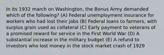 In its 1932 march on Washington, the Bonus Army demanded which of the following? (A) Federal unemployment insurance for workers who had lost their jobs (B) Federal loans to farmers, with surplus grain used as collateral (C) Early payment to veterans of a promised reward for service in the First World War (D) A substantial increase in the military budget (E) A refund to investors who lost money in the stock market crash of 1929