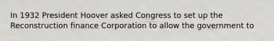 In 1932 President Hoover asked Congress to set up the Reconstruction finance Corporation to allow the government to