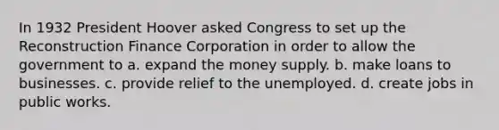 In 1932 President Hoover asked Congress to set up the Reconstruction Finance Corporation in order to allow the government to a. expand the money supply. b. make loans to businesses. c. provide relief to the unemployed. d. create jobs in public works.