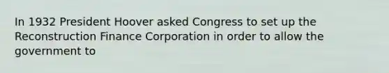 In 1932 President Hoover asked Congress to set up the Reconstruction Finance Corporation in order to allow the government to