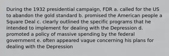 During the 1932 presidential campaign, FDR a. called for the US to abandon the gold standard b. promised the American people a Square Deal c. clearly outlined the specific programs that he intended to implement for dealing with the Depression d. promoted a policy of massive spending by the federal government e. often appeared vague concerning his plans for dealing with the Depression