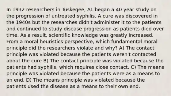 In 1932 researchers in Tuskegee, AL began a 40 year study on the progression of untreated syphilis. A cure was discovered in the 1940s but the researches didn't administer it to the patients and continued to study disease progression as patients died over time. As a result, scientific knowledge was greatly increased. From a moral heuristics perspective, which fundamental moral principle did the researchers violate and why? A) The contact principle was violated because the patients weren't contacted about the cure B) The contact principle was violated because the patients had syphilis, which requires close contact. C) The means principle was violated because the patients were as a means to an end. D) The means principle was violated because the patients used the disease as a means to their own end.