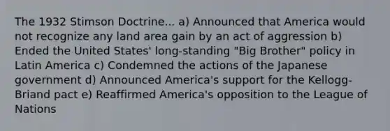 The 1932 Stimson Doctrine... a) Announced that America would not recognize any land area gain by an act of aggression b) Ended the United States' long-standing "Big Brother" policy in Latin America c) Condemned the actions of the Japanese government d) Announced America's support for the Kellogg-Briand pact e) Reaffirmed America's opposition to the League of Nations