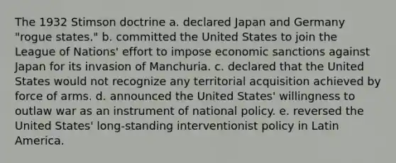 The 1932 Stimson doctrine a. declared Japan and Germany "rogue states." b. committed the United States to join the League of Nations' effort to impose economic sanctions against Japan for its invasion of Manchuria. c. declared that the United States would not recognize any territorial acquisition achieved by force of arms. d. announced the United States' willingness to outlaw war as an instrument of national policy. e. reversed the United States' long-standing interventionist policy in Latin America.