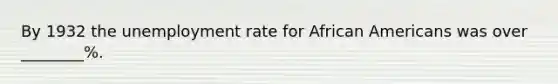 By 1932 the unemployment rate for African Americans was over ________%.