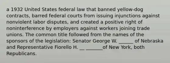 a 1932 United States federal law that banned yellow-dog contracts, barred federal courts from issuing injunctions against nonviolent labor disputes, and created a positive right of noninterference by employers against workers joining trade unions. The common title followed from the names of the sponsors of the legislation: Senator George W. ______ of Nebraska and Representative Fiorello H. __ _______of New York, both Republicans.