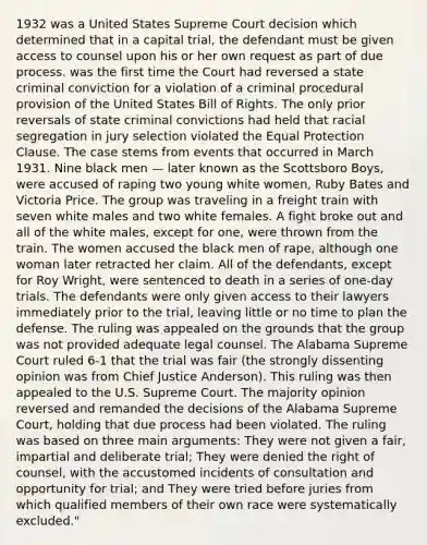 1932 was a United States Supreme Court decision which determined that in a capital trial, the defendant must be given access to counsel upon his or her own request as part of due process. was the first time the Court had reversed a state criminal conviction for a violation of a criminal procedural provision of the United States Bill of Rights. The only prior reversals of state criminal convictions had held that racial segregation in jury selection violated the Equal Protection Clause. The case stems from events that occurred in March 1931. Nine black men — later known as the Scottsboro Boys, were accused of raping two young white women, Ruby Bates and Victoria Price. The group was traveling in a freight train with seven white males and two white females. A fight broke out and all of the white males, except for one, were thrown from the train. The women accused the black men of rape, although one woman later retracted her claim. All of the defendants, except for Roy Wright, were sentenced to death in a series of one-day trials. The defendants were only given access to their lawyers immediately prior to the trial, leaving little or no time to plan the defense. The ruling was appealed on the grounds that the group was not provided adequate legal counsel. The Alabama Supreme Court ruled 6-1 that the trial was fair (the strongly dissenting opinion was from Chief Justice Anderson). This ruling was then appealed to the U.S. Supreme Court. The majority opinion reversed and remanded the decisions of the Alabama Supreme Court, holding that due process had been violated. The ruling was based on three main arguments: They were not given a fair, impartial and deliberate trial; They were denied the right of counsel, with the accustomed incidents of consultation and opportunity for trial; and They were tried before juries from which qualified members of their own race were systematically excluded."