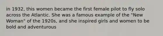 in 1932, this women became the first female pilot to fly solo across the Atlantic. She was a famous example of the "New Woman" of the 1920s, and she inspired girls and women to be bold and adventurous