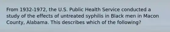 From 1932-1972, the U.S. Public Health Service conducted a study of the effects of untreated syphilis in Black men in Macon County, Alabama. This describes which of the following?