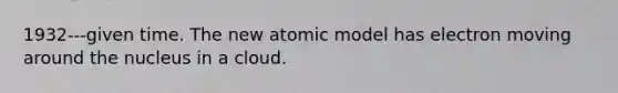 1932---given time. The new atomic model has electron moving around the nucleus in a cloud.