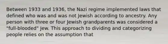 Between 1933 and 1936, the Nazi regime implemented laws that defined who was and was not Jewish according to ancestry. Any person with three or four Jewish grandparents was considered a "full-blooded" Jew. This approach to dividing and categorizing people relies on the assumption that