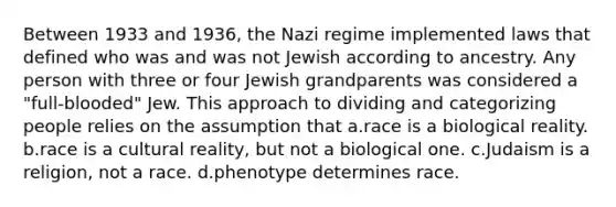 Between 1933 and 1936, the Nazi regime implemented laws that defined who was and was not Jewish according to ancestry. Any person with three or four Jewish grandparents was considered a "full-blooded" Jew. This approach to dividing and categorizing people relies on the assumption that a.race is a biological reality. b.race is a cultural reality, but not a biological one. c.Judaism is a religion, not a race. d.phenotype determines race.