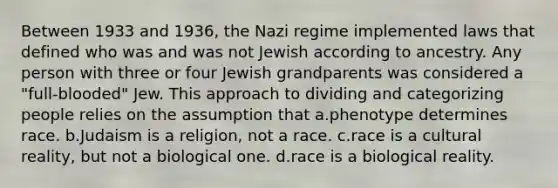 Between 1933 and 1936, the Nazi regime implemented laws that defined who was and was not Jewish according to ancestry. Any person with three or four Jewish grandparents was considered a "full-blooded" Jew. This approach to dividing and categorizing people relies on the assumption that a.phenotype determines race. b.Judaism is a religion, not a race. c.race is a cultural reality, but not a biological one. d.race is a biological reality.