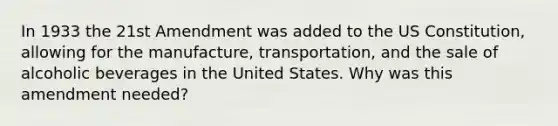 In 1933 the 21st Amendment was added to the US Constitution, allowing for the manufacture, transportation, and the sale of alcoholic beverages in the United States. Why was this amendment needed?