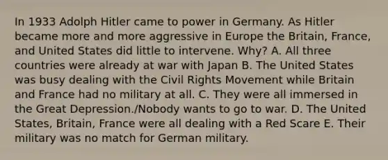 In 1933 Adolph Hitler came to power in Germany. As Hitler became more and more aggressive in Europe the Britain, France, and United States did little to intervene. Why? A. All three countries were already at war with Japan B. The United States was busy dealing with the Civil Rights Movement while Britain and France had no military at all. C. They were all immersed in the Great Depression./Nobody wants to go to war. D. The United States, Britain, France were all dealing with a Red Scare E. Their military was no match for German military.