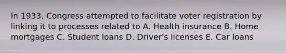 In 1933, Congress attempted to facilitate voter registration by linking it to processes related to A. Health insurance B. Home mortgages C. Student loans D. Driver's licenses E. Car loans