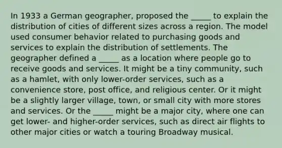 In 1933 a German geographer, proposed the _____ to explain the distribution of cities of different sizes across a region. The model used consumer behavior related to purchasing goods and services to explain the distribution of settlements. The geographer defined a _____ as a location where people go to receive goods and services. It might be a tiny community, such as a hamlet, with only lower-order services, such as a convenience store, post office, and religious center. Or it might be a slightly larger village, town, or small city with more stores and services. Or the _____ might be a major city, where one can get lower- and higher-order services, such as direct air flights to other major cities or watch a touring Broadway musical.