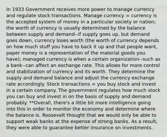 In 1933 Government receives more power to manage currency and regulate stock transactions. Manage currency = currency is the accepted system of money in a particular society or nation; the worth of currency is usually determined by the balance between supply and demand--if supply goes up, but demand goes down, currency loses worth (the worth of currency depends on how much stuff you have to back it up and that people want, paper money is a representation of the material goods you have); managed currency is when a certain organization--such as a bank--can affect an <a href='https://www.questionai.com/knowledge/k77cG4hXWk-exchange-rate' class='anchor-knowledge'>exchange rate</a>. This allows for more control and stabilization of currency and its worth. They determine the supply and demand balance and adjust the currency exchange rate accordingly. Stock transactions = you buy stock and invest in a certain company. The government regulates how much stock you can buy and invest in on the basis of supply and demand probably. **Overall, there's a little bit more intelligence going into this in order to monitor the economy and determine where the balance is. Roosevelt thought that we would only be able to support weak banks at the expense of strong banks. As a result, they were able to guarantee better insurance on investments.