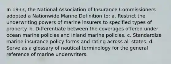 In 1933, the National Association of Insurance Commissioners adopted a Nationwide Marine Definition to: a. Restrict the underwriting powers of marine insurers to specified types of property. b. Differentiate between the coverages offered under ocean marine policies and inland marine policies. c. Standardize marine insurance policy forms and rating across all states. d. Serve as a glossary of nautical terminology for the general reference of marine underwriters.