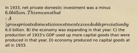 In 1933, net private domestic investment was a minus 6.0 billion. This means that: A) gross private domestic investment exceeded depreciation by6.0 billion. B) the economy was expanding in that year. C) the production of 1933's GDP used up more capital goods than were produced in that year. D) economy produced no capital goods at all in 1933.