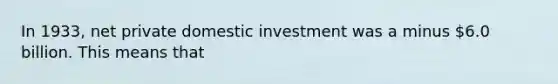 In 1933, net private domestic investment was a minus 6.0 billion. This means that