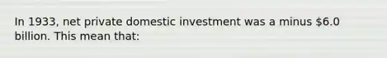 In 1933, net private domestic investment was a minus 6.0 billion. This mean that: