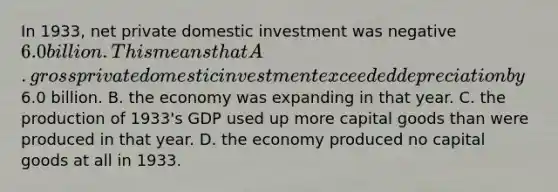 In 1933, net private domestic investment was negative 6.0 billion. This means that A. gross private domestic investment exceeded depreciation by6.0 billion. B. the economy was expanding in that year. C. the production of 1933's GDP used up more capital goods than were produced in that year. D. the economy produced no capital goods at all in 1933.