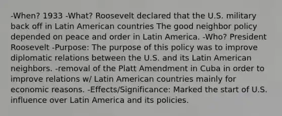 -When? 1933 -What? Roosevelt declared that the U.S. military back off in Latin American countries The good neighbor policy depended on peace and order in Latin America. -Who? President Roosevelt -Purpose: The purpose of this policy was to improve diplomatic relations between the U.S. and its Latin American neighbors. -removal of the Platt Amendment in Cuba in order to improve relations w/ Latin American countries mainly for economic reasons. -Effects/Significance: Marked the start of U.S. influence over Latin America and its policies.